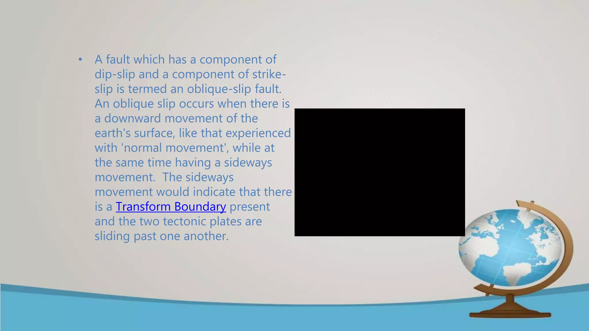 • A fault which has a component of
dip-slip and a component of strike-
slip is termed an oblique-slip fault.
An oblique slip occurs when there is
a downward movement of the
earth's surface, like that experienced
with 'normal movement', while at
the same time having a sideways
movement. The sideways
movement would indicate that there
is a Transform Boundary present
and the two tectonic plates are
sliding past one another.
 