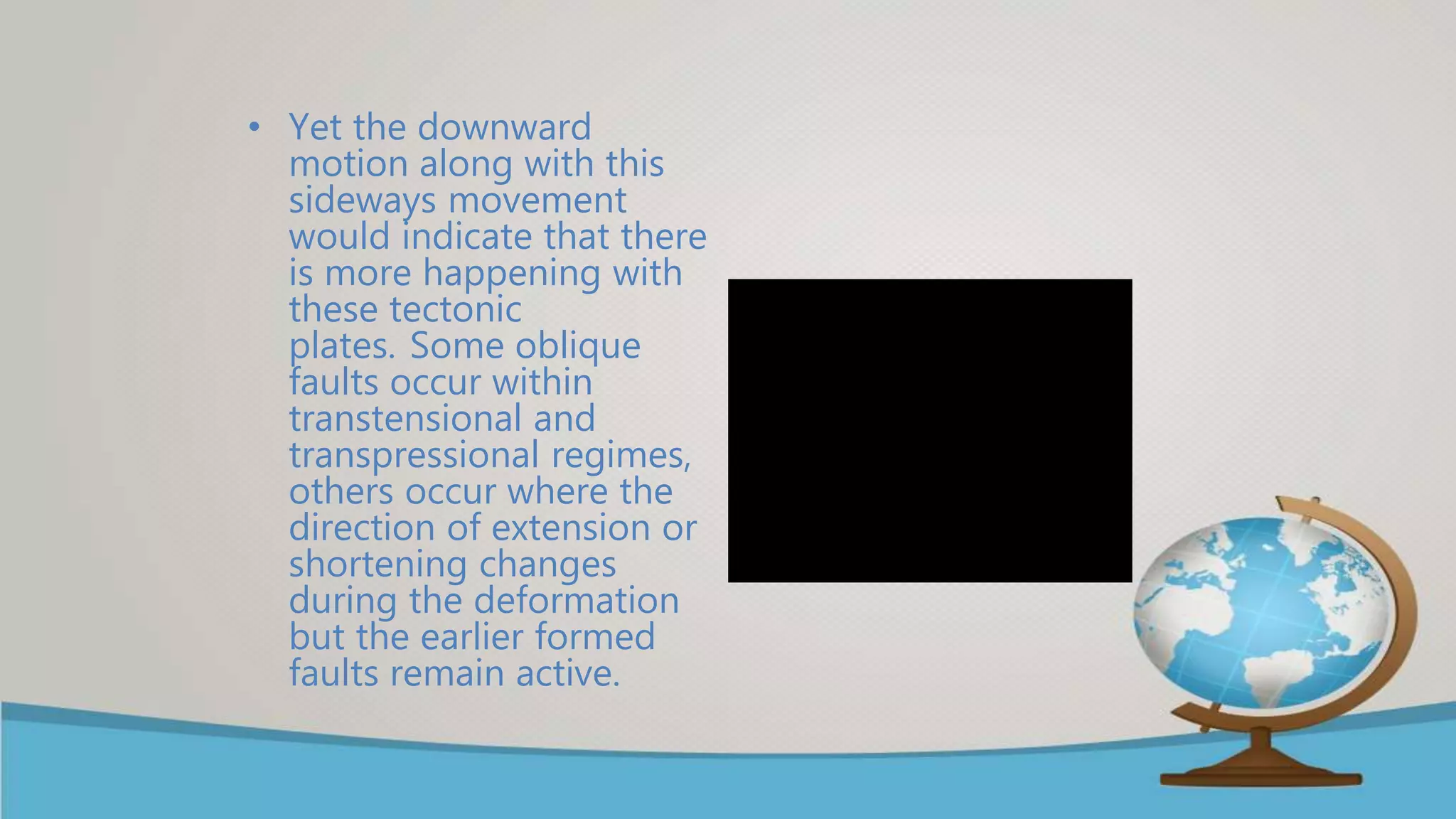 • Yet the downward
motion along with this
sideways movement
would indicate that there
is more happening with
these tectonic
plates. Some oblique
faults occur within
transtensional and
transpressional regimes,
others occur where the
direction of extension or
shortening changes
during the deformation
but the earlier formed
faults remain active.
 