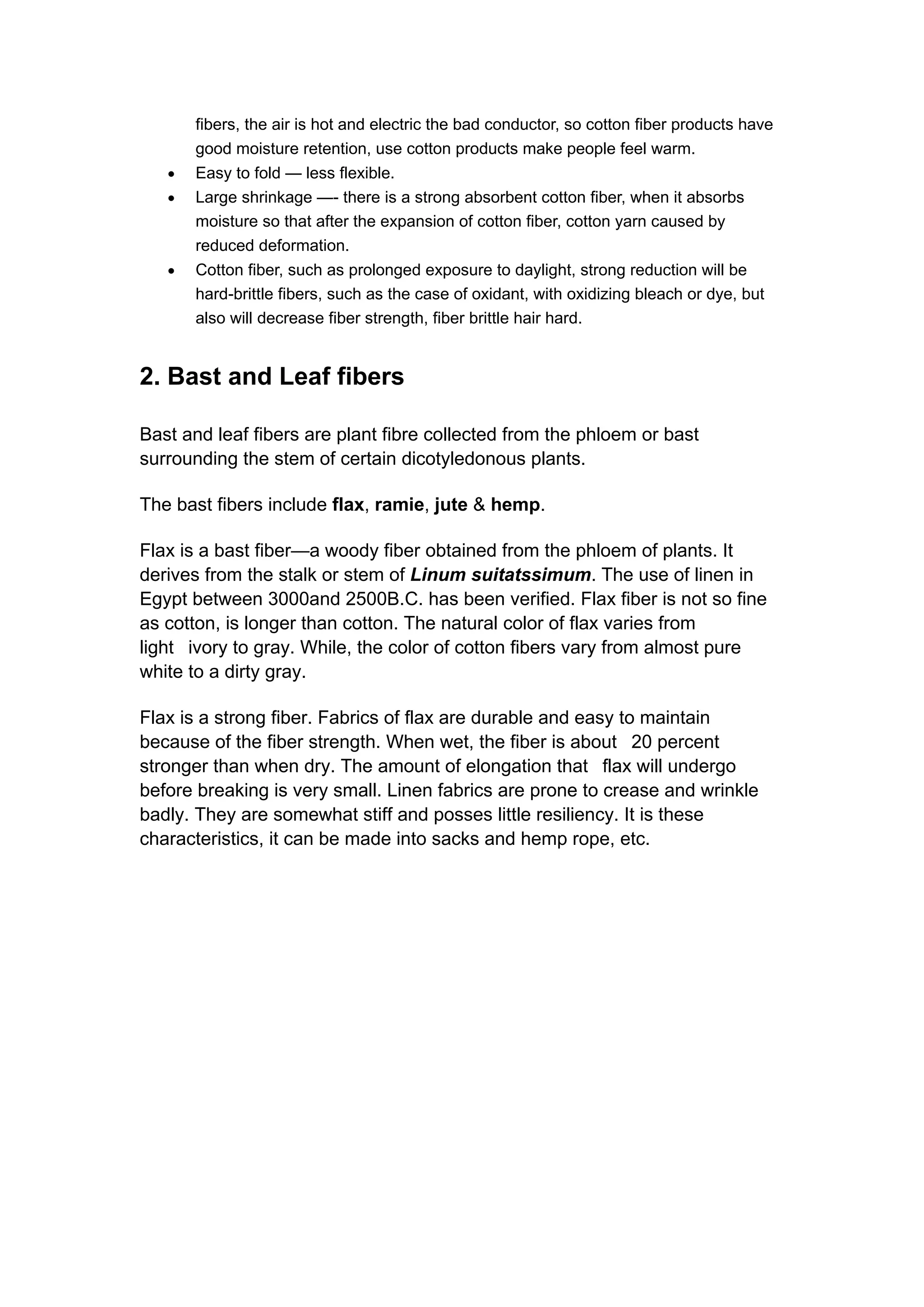 fibers, the air is hot and electric the bad conductor, so cotton fiber products have
good moisture retention, use cotton products make people feel warm.
• Easy to fold — less flexible.
• Large shrinkage —- there is a strong absorbent cotton fiber, when it absorbs
moisture so that after the expansion of cotton fiber, cotton yarn caused by
reduced deformation.
• Cotton fiber, such as prolonged exposure to daylight, strong reduction will be
hard-brittle fibers, such as the case of oxidant, with oxidizing bleach or dye, but
also will decrease fiber strength, fiber brittle hair hard.
2. Bast and Leaf fibers
Bast and leaf fibers are plant fibre collected from the phloem or bast
surrounding the stem of certain dicotyledonous plants.
The bast fibers include flax, ramie, jute & hemp.
Flax is a bast fiber—a woody fiber obtained from the phloem of plants. It
derives from the stalk or stem of Linum suitatssimum. The use of linen in
Egypt between 3000and 2500B.C. has been verified. Flax fiber is not so fine
as cotton, is longer than cotton. The natural color of flax varies from
light ivory to gray. While, the color of cotton fibers vary from almost pure
white to a dirty gray.
Flax is a strong fiber. Fabrics of flax are durable and easy to maintain
because of the fiber strength. When wet, the fiber is about 20 percent
stronger than when dry. The amount of elongation that flax will undergo
before breaking is very small. Linen fabrics are prone to crease and wrinkle
badly. They are somewhat stiff and posses little resiliency. It is these
characteristics, it can be made into sacks and hemp rope, etc.
 