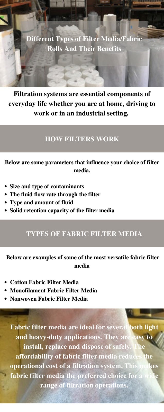 Fabric filter media are ideal for several both light
and heavy-duty applications. They are easy to
install, replace and dispose of safely. The
affordability of fabric filter media reduces the
operational cost of a filtration system. This makes
fabric filter media the preferred choice for a wide
range of filtration operations.
Different Types of Filter Media/Fabric
Rolls And Their Benefits
Filtration systems are essential components of
everyday life whether you are at home, driving to
work or in an industrial setting.
HOW FILTERS WORK
Size and type of contaminants
The fluid flow rate through the filter
Type and amount of fluid
Solid retention capacity of the filter media
Below are some parameters that influence your choice of filter
media.


TYPES OF FABRIC FILTER MEDIA
Cotton Fabric Filter Media
Monofilament Fabric Filter Media
Nonwoven Fabric Filter Media
Below are examples of some of the most versatile fabric filter
media
 