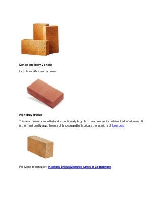 Dense and heavy bricks
It contains silica and alumina.
High duty bricks
This assortment can withstand exceptionally high temperatures as it contains half of alumina. It
is the most costly assortments of bricks used to fabricate the interiors of furnaces.
For More Information: Interlock Bricks Manufacturers in Coimbatore
 