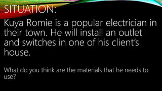 SITUATION:
Kuya Romie is a popular electrician in
their town. He will install an outlet
and switches in one of his client’s
house.
What do you think are the materials that he needs to
use?
 