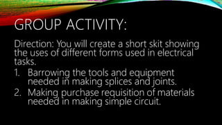 GROUP ACTIVITY:
Direction: You will create a short skit showing
the uses of different forms used in electrical
tasks.
1. Barrowing the tools and equipment
needed in making splices and joints.
2. Making purchase requisition of materials
needed in making simple circuit.
 