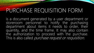 PURCHASE REQUISITION FORM
is a document generated by a user department or
storeroom personnel to notify the purchasing
department about items it needs to order, their
quantity, and the time frame. It may also contain
the authorization to proceed with the purchase.
This is also called purchase request or requisition.
 