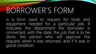 BORROWER’S FORM
is a form used to request for tools and
equipment needed for a particular job. It
indicates the department the borrower is
connected, with the date, the job that is to be
done, the person who will approve the
request, when it was returned, and if it was in
good condition
 