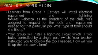 PRACTICAL APPLICATION:
• Learners from Grade 7 Cattleya will install electrical
equipment and lightning
fixtures. Rebecca, as the president of the class, was
assigned to request for the tools and equipment
needed for that particular job. What type of form should
she fills up?
• Your group will install a lightning circuit which is two
bulbs controlled by a single pole switch. Your teacher
instructed you to borrow the tools needed. How will you
fill up the barrower's form?
 