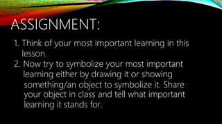 ASSIGNMENT:
1. Think of your most important learning in this
lesson.
2. Now try to symbolize your most important
learning either by drawing it or showing
something/an object to symbolize it. Share
your object in class and tell what important
learning it stands for.
 