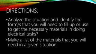 DIRECTIONS:
•Analyze the situation and identify the
form/s that you will need to fill up or use
to get the necessary materials in doing
electrical tasks?
•Make a list of the materials that you will
need in a given situation.
 