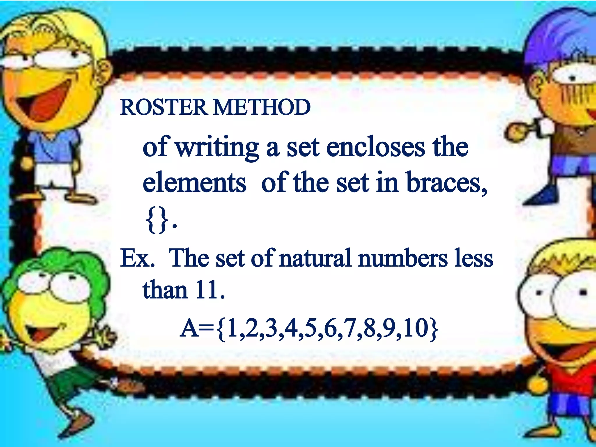 ROSTER METHOD 
of writing a set encloses the 
elements of the set in braces, 
{}. 
Ex. The set of natural numbers less 
than 11. 
A={1,2,3,4,5,6,7,8,9,10} 
 