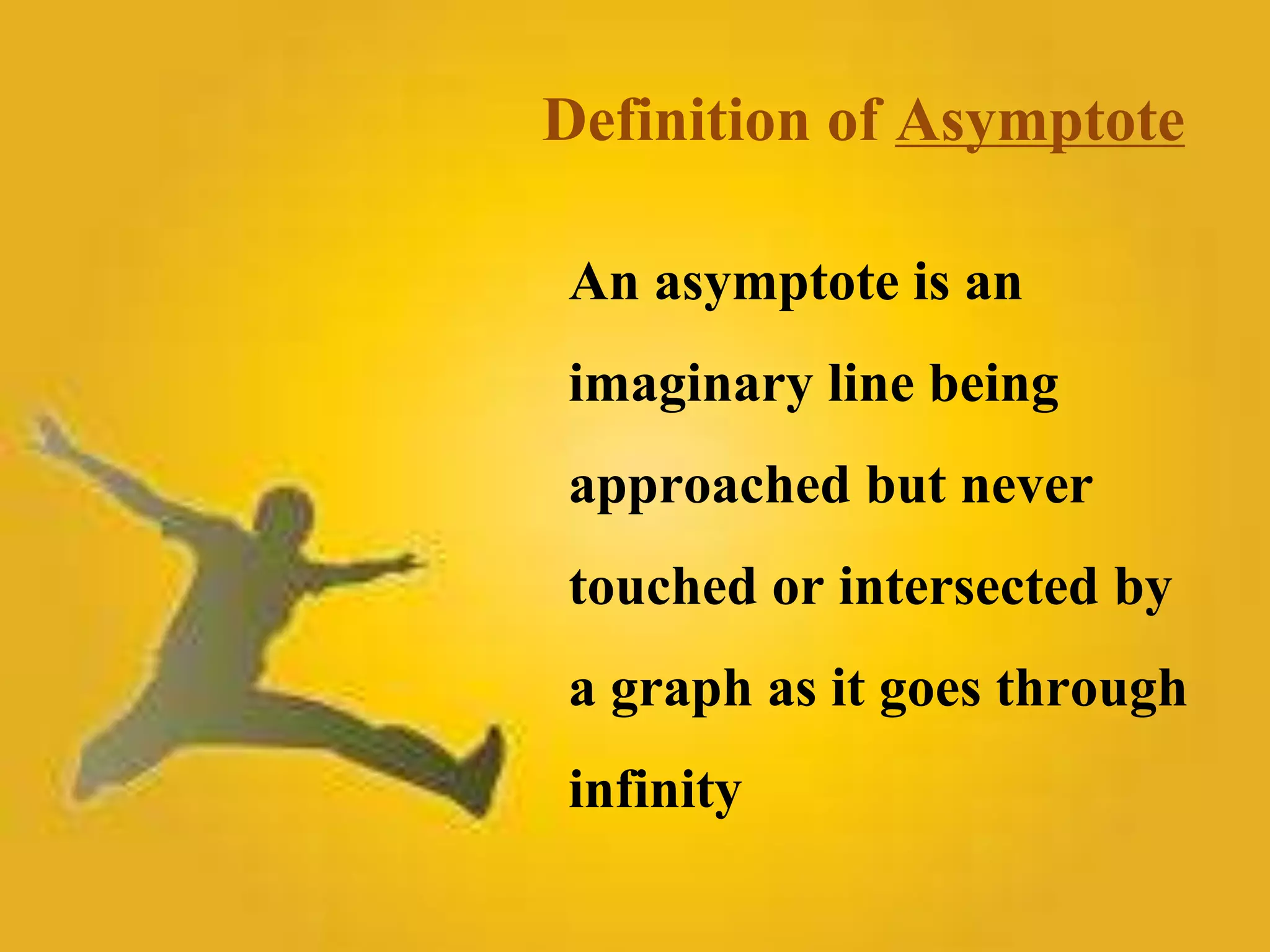 Definition of Asymptote 
An asymptote is an 
imaginary line being 
approached but never 
touched or intersected by 
a graph as it goes through 
infinity 
 