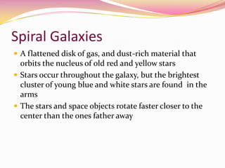 Spiral Galaxies A flattened disk of gas, and dust-rich material that orbits the nucleus of old red and yellow starsStars occur throughout the galaxy, but the brightest cluster of young blue and white stars are found  in the armsThe stars and space objects rotate faster closer to the center than the ones father away