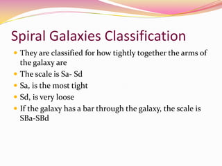 Spiral Galaxies Classification They are classified for how tightly together the arms of the galaxy are The scale is Sa- Sd Sa, is the most tight Sd, is very loose If the galaxy has a bar through the galaxy, the scale is SBa-SBd 