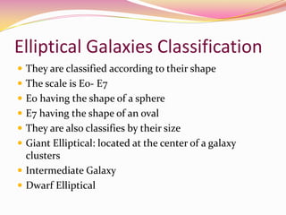 Elliptical Galaxies Classification They are classified according to their shape The scale is E0- E7 E0 having the shape of a sphere E7 having the shape of an oval They are also classifies by their sizeGiant Elliptical: located at the center of a galaxy clustersIntermediate GalaxyDwarf Elliptical 