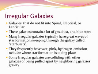Irregular Galaxies Galaxies  that do not fit into Spiral, Elliptical, or LenticularThese galaxies contain a lot of gas, dust, and blue starsMany Irregular galaxies typically have great waves of star formation sweeping through the galaxy called “starbursts”They frequently have vast, pink, hydrogen-emission nebulae where star formation is taking placeSome Irregular galaxies are colliding with other galaxies or being pulled apart by neighboring galaxies gravity