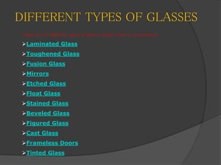 DIFFERENT TYPES OF GLASSES
There are 12 different types of glasses mainly used in construction
Laminated Glass
Toughened Glass
Fusion Glass
Mirrors
Etched Glass
Float Glass
Stained Glass
Beveled Glass
Figured Glass
Cast Glass
Frameless Doors
Tinted Glass
 