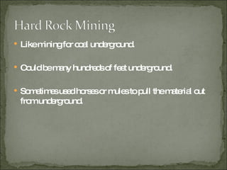 Like mining for coal underground. Could be many hundreds of feet underground. Sometimes used horses or mules to pull the material out from underground.