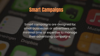 Smart campaigns are designed for
small businesses or advertisers with
minimal time or expertise to manage
their advertising campaigns.
Smart Campaigns
 