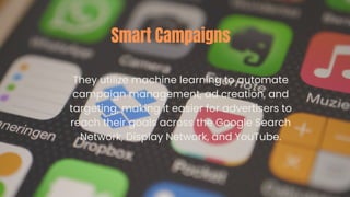 They utilize machine learning to automate
campaign management, ad creation, and
targeting, making it easier for advertisers to
reach their goals across the Google Search
Network, Display Network, and YouTube.
Smart Campaigns
 