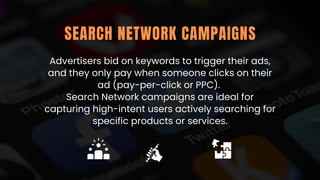 Advertisers bid on keywords to trigger their ads,
and they only pay when someone clicks on their
ad (pay-per-click or PPC).
Search Network campaigns are ideal for
capturing high-intent users actively searching for
specific products or services.
SEARCH NETWORK CAMPAIGNS
 