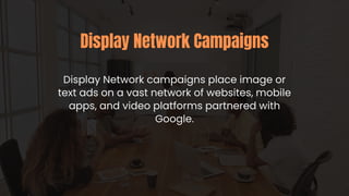 Display Network campaigns place image or
text ads on a vast network of websites, mobile
apps, and video platforms partnered with
Google.
Display Network Campaigns
 