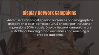 Advertisers can target specific audiences or demographics
and pay on a cost-per-click (CPC) or cost-per-thousand-
impressions (CPM) basis. Display Network campaigns are
suitable for building brand awareness and reaching a
broader audience.
Display Network Campaigns
 