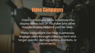 Video campaigns allow advertisers to
display video ads on YouTube and other
Google Display Network partner sites.
Video Campaigns
These campaigns can help businesses
engage users through video content and
target specific demographics, interests, or
placements.
 