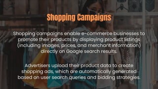Shopping campaigns enable e-commerce businesses to
promote their products by displaying product listings
(including images, prices, and merchant information)
directly on Google search results.
Shopping Campaigns
Advertisers upload their product data to create
shopping ads, which are automatically generated
based on user search queries and bidding strategies.
 
