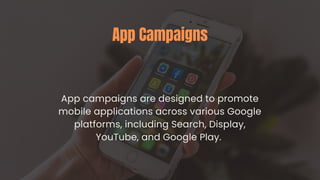 App Campaigns
App campaigns are designed to promote
mobile applications across various Google
platforms, including Search, Display,
YouTube, and Google Play.
 