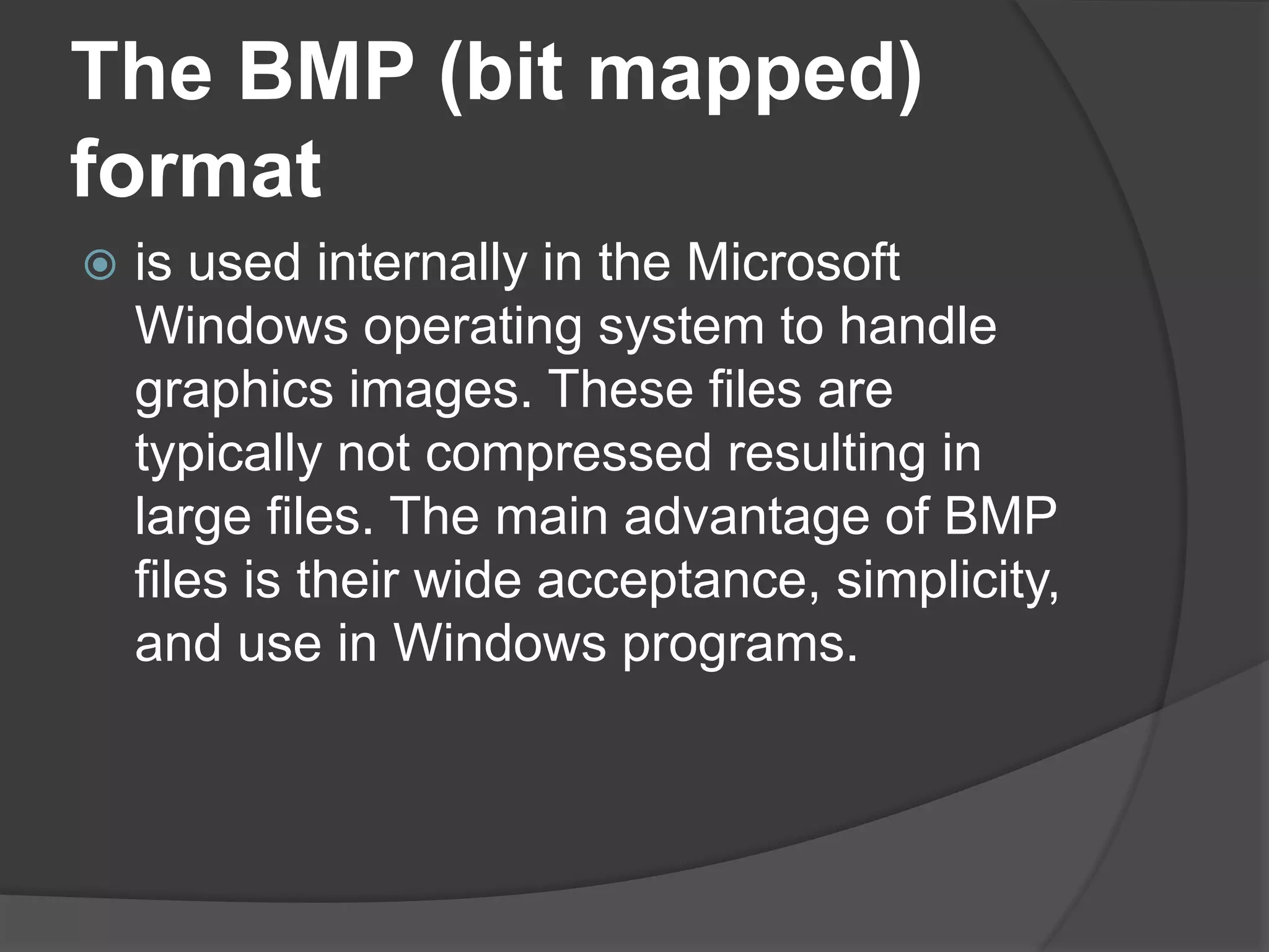 The BMP (bit mapped)
format
 is used internally in the Microsoft
Windows operating system to handle
graphics images. These files are
typically not compressed resulting in
large files. The main advantage of BMP
files is their wide acceptance, simplicity,
and use in Windows programs.
 
