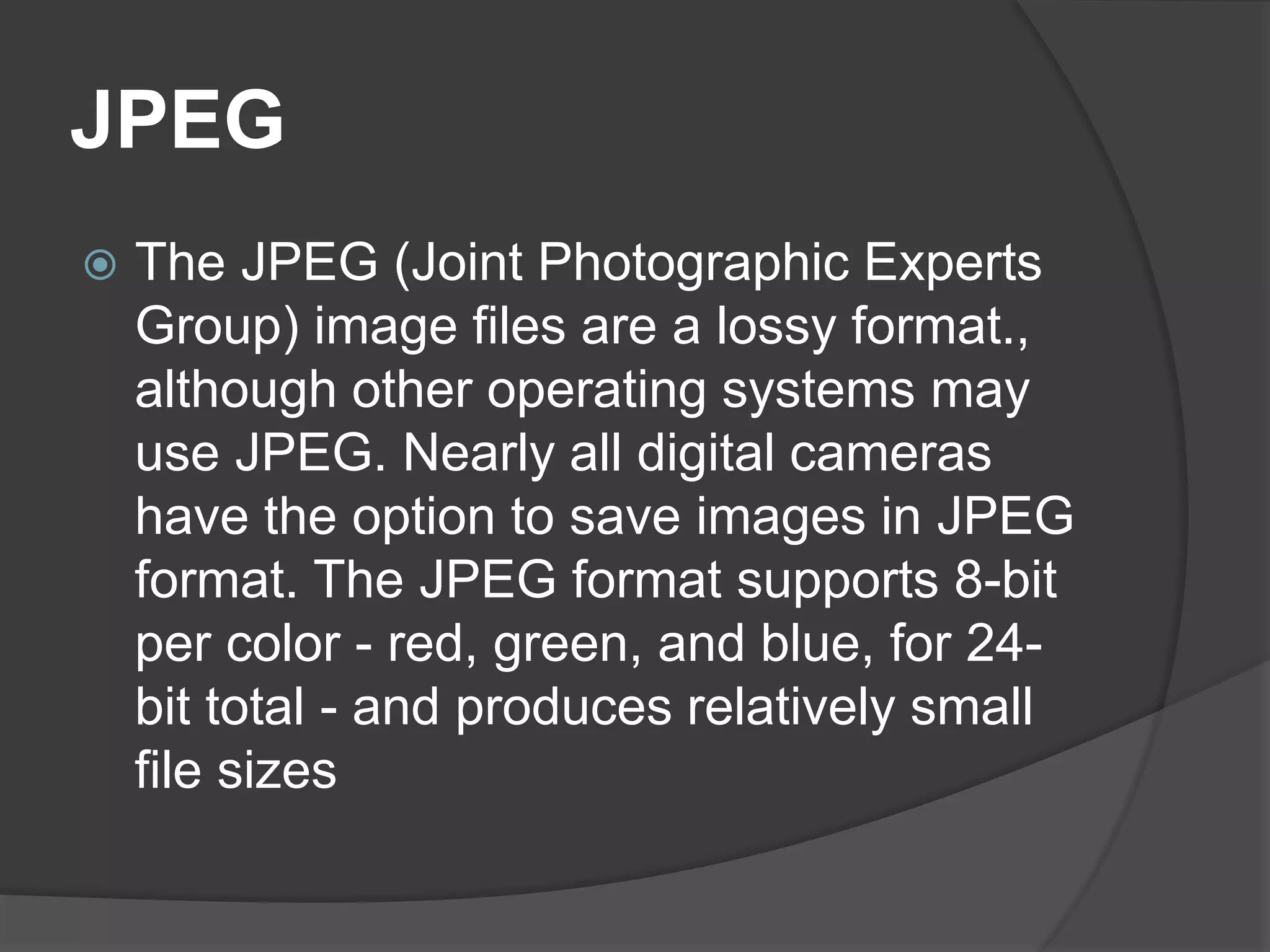 JPEG
 The JPEG (Joint Photographic Experts
Group) image files are a lossy format.,
although other operating systems may
use JPEG. Nearly all digital cameras
have the option to save images in JPEG
format. The JPEG format supports 8-bit
per color - red, green, and blue, for 24-
bit total - and produces relatively small
file sizes
 
