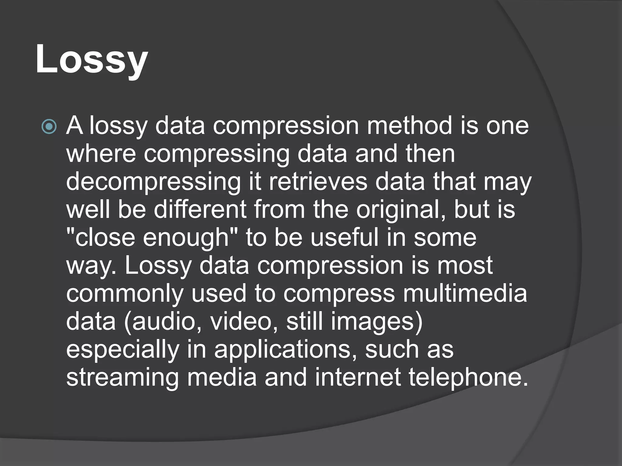 Lossy
 A lossy data compression method is one
where compressing data and then
decompressing it retrieves data that may
well be different from the original, but is
"close enough" to be useful in some
way. Lossy data compression is most
commonly used to compress multimedia
data (audio, video, still images)
especially in applications, such as
streaming media and internet telephone.
 
