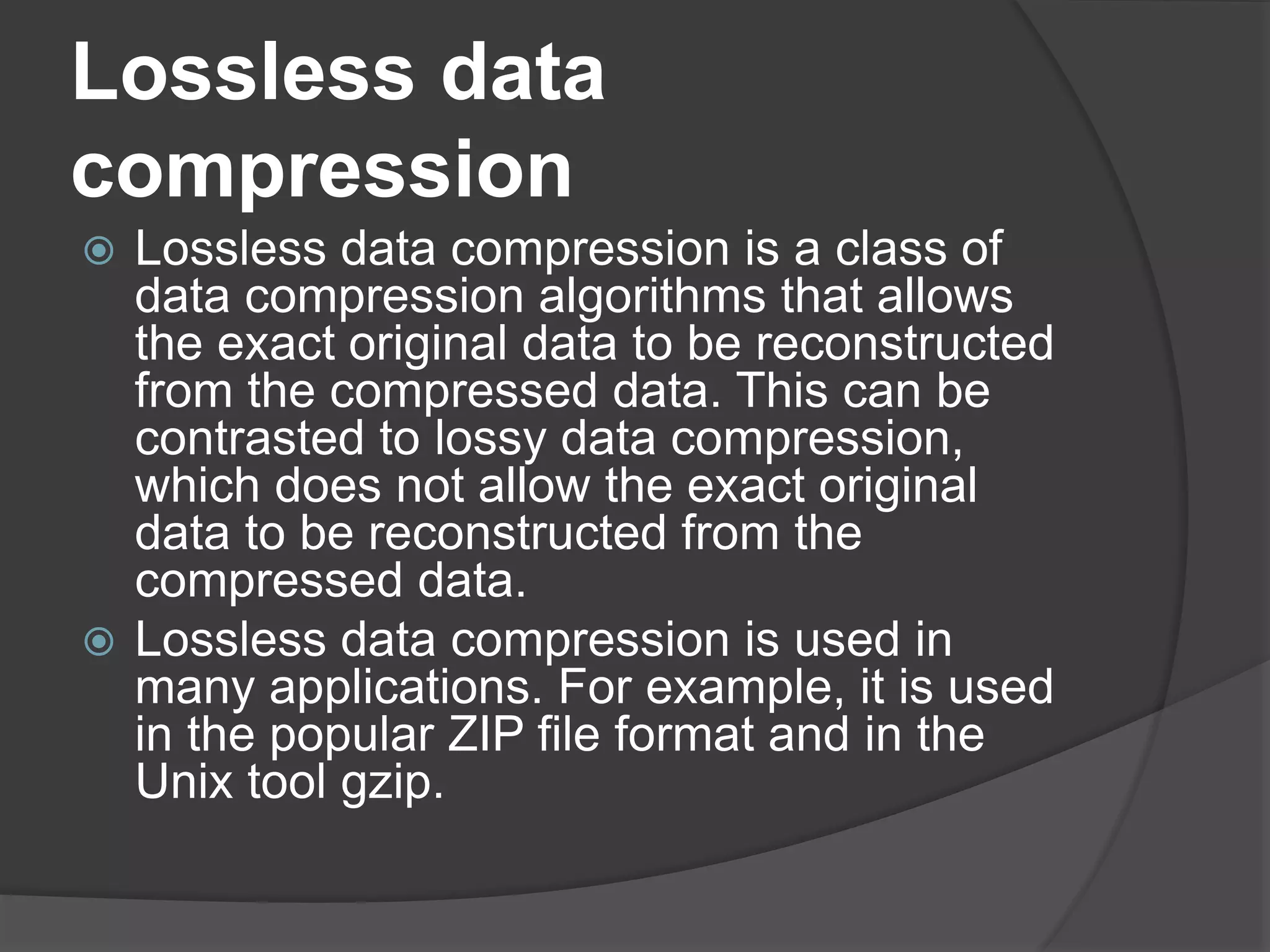 Lossless data
compression
 Lossless data compression is a class of
data compression algorithms that allows
the exact original data to be reconstructed
from the compressed data. This can be
contrasted to lossy data compression,
which does not allow the exact original
data to be reconstructed from the
compressed data.
 Lossless data compression is used in
many applications. For example, it is used
in the popular ZIP file format and in the
Unix tool gzip.
 
