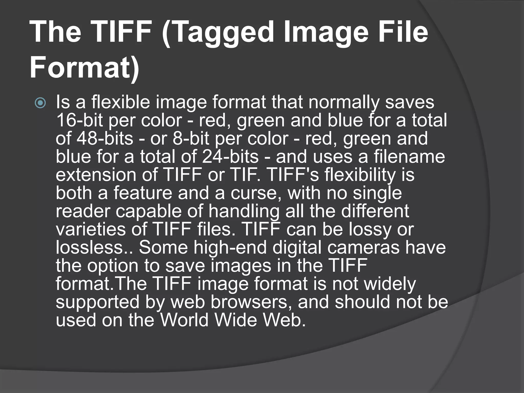 The TIFF (Tagged Image File
Format)
 Is a flexible image format that normally saves
16-bit per color - red, green and blue for a total
of 48-bits - or 8-bit per color - red, green and
blue for a total of 24-bits - and uses a filename
extension of TIFF or TIF. TIFF's flexibility is
both a feature and a curse, with no single
reader capable of handling all the different
varieties of TIFF files. TIFF can be lossy or
lossless.. Some high-end digital cameras have
the option to save images in the TIFF
format.The TIFF image format is not widely
supported by web browsers, and should not be
used on the World Wide Web.
 