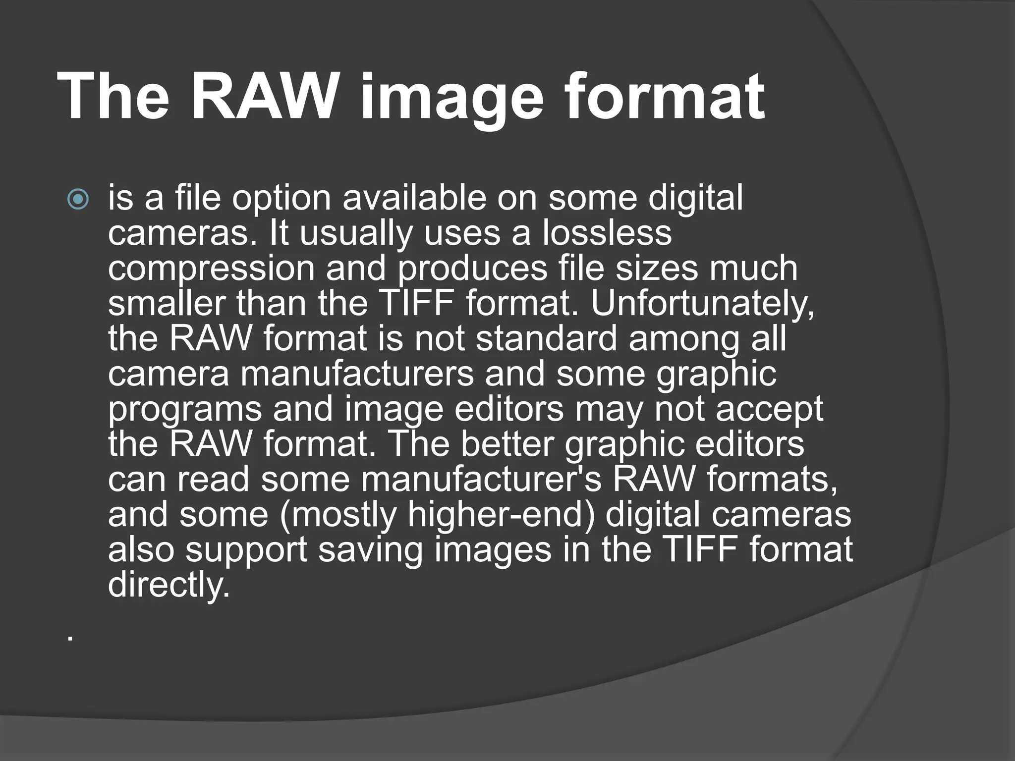 The RAW image format
 is a file option available on some digital
cameras. It usually uses a lossless
compression and produces file sizes much
smaller than the TIFF format. Unfortunately,
the RAW format is not standard among all
camera manufacturers and some graphic
programs and image editors may not accept
the RAW format. The better graphic editors
can read some manufacturer's RAW formats,
and some (mostly higher-end) digital cameras
also support saving images in the TIFF format
directly.
.
 