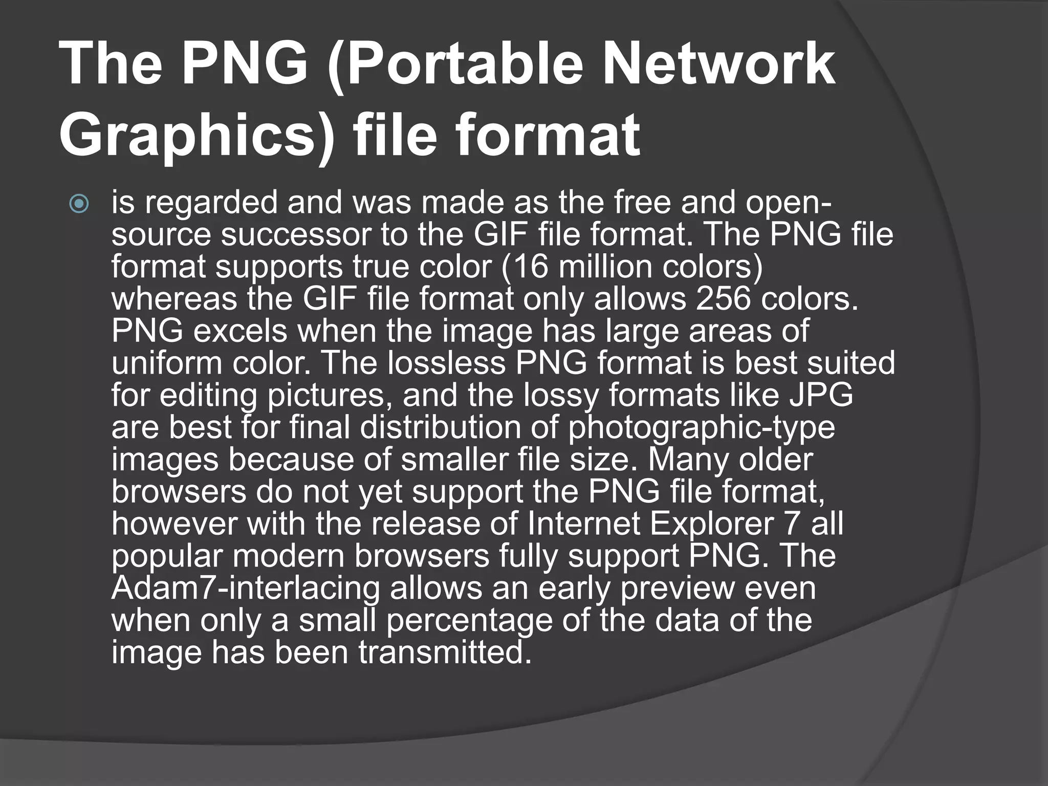 The PNG (Portable Network
Graphics) file format
 is regarded and was made as the free and open-
source successor to the GIF file format. The PNG file
format supports true color (16 million colors)
whereas the GIF file format only allows 256 colors.
PNG excels when the image has large areas of
uniform color. The lossless PNG format is best suited
for editing pictures, and the lossy formats like JPG
are best for final distribution of photographic-type
images because of smaller file size. Many older
browsers do not yet support the PNG file format,
however with the release of Internet Explorer 7 all
popular modern browsers fully support PNG. The
Adam7-interlacing allows an early preview even
when only a small percentage of the data of the
image has been transmitted.
 