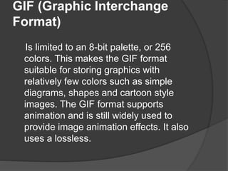 GIF (Graphic Interchange
Format)
Is limited to an 8-bit palette, or 256
colors. This makes the GIF format
suitable for storing graphics with
relatively few colors such as simple
diagrams, shapes and cartoon style
images. The GIF format supports
animation and is still widely used to
provide image animation effects. It also
uses a lossless.
 