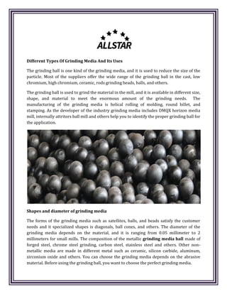Different Types Of Grinding Media And Its Uses
The grinding ball is one kind of the grinding media, and it is used to reduce the size of the
particle. Most of the suppliers offer the wide range of the grinding ball in the cast, low
chromium, high chromium, ceramic, rods grinding beads, balls, and others.
The grinding ball is used to grind the material in the mill, and it is available in different size,
shape, and material to meet the enormous amount of the grinding needs. The
manufacturing of the grinding media is helical rolling of molding, round billet, and
stamping. As the developer of the industry grinding media includes DMQX horizon media
mill, internally attritors ball mill and others help you to identify the proper grinding ball for
the application.
Shapes and diameter of grinding media
The forms of the grinding media such as satellites, balls, and beads satisfy the customer
needs and it specialized shapes is diagonals, ball cones, and others. The diameter of the
grinding media depends on the material, and it is ranging from 0.05 millimeter to 2
millimeters for small mills. The composition of the metallic grinding media ball made of
forged steel, chrome steel grinding, carbon steel, stainless steel and others. Other non-
metallic media are made in different metal such as ceramic, silicon carbide, aluminum,
zirconium oxide and others. You can choose the grinding media depends on the abrasive
material. Before using the grinding ball, you want to choose the perfect grinding media.
 