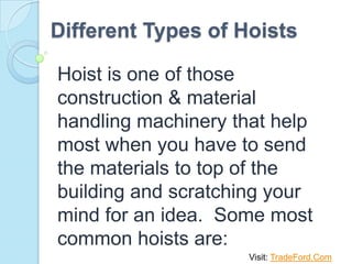 Different Types of Hoists

Hoist is one of those
construction & material
handling machinery that help
most when you have to send
the materials to top of the
building and scratching your
mind for an idea. Some most
common hoists are:
                     Visit: TradeFord.Com
 