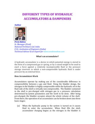 DIFFERENT TYPES OF HYDRAULIC
ACCUMULATORS & DAMPENERS
Author
Prem Baboo
Sr. Manager (Prod)
National Fertilizers Ltd. India
F.I.E., Institution of Engineers (India)
Technical Advisor & an Expert for www.ureaknowhow.com
What's an accumulator?
A hydraulic accumulator is a device in which potential energy is stored in
the form of a compressed gas or spring, or by a raised weight to be used to
exert a force against a relatively incompressible fluid or the pressure
storage reservoir in which a non-compressible hydraulic fluid is under
pressure by an external force.
How Accumulators Work
Accumulators operate by making use of the considerable difference in
compressibility between a gas and fluid. Using the bladder design, the
nitrogen in the bladder is highly compressible while the hydraulic oil in the
fluid side of the shell is virtually non-compressible. The bladder contained
in the shell is pre-charged with nitrogen gas to a pressure calculation
determined by system parameters and the work to be done. After being
pre-charged, the bladder occupies almost the whole volume of the shell.
From there, the operation of an accumulator can be broken down into three
basic stages:
(a) When the hydraulic pump in the system is turned on it causes
fluid to enter the accumulator. When fluid fills the shell,
accumulator charging begins as the nitrogen in the bladder is
 