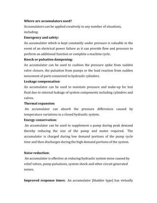 Where are accumulators used?
Accumulators can be applied creatively in any number of situations,
including:
Emergency and safety:
An accumulator which is kept constantly under pressure is valuable in the
event of an electrical power failure as it can provide flow and pressure to
perform an additional function or complete a machine cycle.
Knock or pulsation dampening:
An accumulator can be used to cushion the pressure spike from sudden
valve closure, the pulsation from pumps or the load reaction from sudden
movement of parts connected to hydraulic cylinders.
Leakage compensation:
An accumulator can be used to maintain pressure and make-up for lost
fluid due to internal leakage of system components including cylinders and
valves.
Thermal expansion:
An accumulator can absorb the pressure differences caused by
temperature variations in a closed hydraulic system.
Energy conservation:
An accumulator can be used to supplement a pump during peak demand
thereby reducing the size of the pump and motor required. The
accumulator is charged during low demand portions of the pump cycle
time and then discharges during the high demand portions of the system.
Noise reduction:
An accumulator is effective at reducing hydraulic system noise caused by
relief valves, pump pulsations, system shock and other circuit generated
noises.
Improved response times: An accumulator (bladder type) has virtually
 