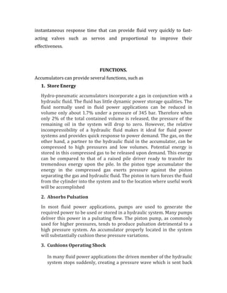 instantaneous response time that can provide fluid very quickly to fast-
acting valves such as servos and proportional to improve their
effectiveness.
FUNCTIONS.
Accumulators can provide several functions, such as
1. Store Energy
Hydro-pneumatic accumulators incorporate a gas in conjunction with a
hydraulic fluid. The fluid has little dynamic power storage qualities. The
fluid normally used in fluid power applications can be reduced in
volume only about 1.7% under a pressure of 345 bar. Therefore when
only 2% of the total contained volume is released, the pressure of the
remaining oil in the system will drop to zero. However, the relative
incompressibility of a hydraulic fluid makes it ideal for fluid power
systems and provides quick response to power demand. The gas, on the
other hand, a partner to the hydraulic fluid in the accumulator, can be
compressed to high pressures and low volumes. Potential energy is
stored in this compressed gas to be released upon demand. This energy
can be compared to that of a raised pile driver ready to transfer its
tremendous energy upon the pile. In the piston type accumulator the
energy in the compressed gas exerts pressure against the piston
separating the gas and hydraulic fluid. The piston in turn forces the fluid
from the cylinder into the system and to the location where useful work
will be accomplished
2. Absorbs Pulsation
In most fluid power applications, pumps are used to generate the
required power to be used or stored in a hydraulic system. Many pumps
deliver this power in a pulsating flow. The piston pump, as commonly
used for higher pressures, tends to produce pulsation detrimental to a
high pressure system. An accumulator properly located in the system
will substantially cushion these pressure variations.
3. Cushions Operating Shock
In many fluid power applications the driven member of the hydraulic
system stops suddenly, creating a pressure wave which is sent back
 
