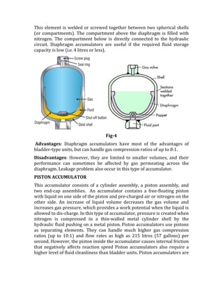 This element is welded or screwed together between two spherical shells
(or compartments). The compartment above the diaphragm is filled with
nitrogen. The compartment below is directly connected to the hydraulic
circuit. Diaphragm accumulators are useful if the required fluid storage
capacity is low (i.e. 4 litres or less).
Fig-4
Advantages: Diaphragm accumulators have most of the advantages of
bladder-type units, but can handle gas compression ratios of up to 8:1.
Disadvantages: However, they are limited to smaller volumes, and their
performance can sometimes be affected by gas permeating across the
diaphragm. Leakage problem also occur in this type of accumulator.
PISTON ACCUMULATOR
This accumulator consists of a cylinder assembly, a piston assembly, and
two end-cap assemblies. An accumulator contains a free-floating piston
with liquid on one side of the piston and pre-charged air or nitrogen on the
other side. An increase of liquid volume decreases the gas volume and
increases gas pressure, which provides a work potential when the liquid is
allowed to dis-charge. In this type of accumulator, pressure is created when
nitrogen is compressed in a thin-walled metal cylinder shell by the
hydraulic fluid pushing on a metal piston. Piston accumulators use pistons
as separating elements. They can handle much higher gas compression
ratios (up to 10:1) and flow rates as high as 215 litres (57 gallons) per
second. However, the piston inside the accumulator causes internal friction
that negatively affects reaction speed Piston accumulators also require a
higher level of fluid cleanliness than bladder units. Piston accumulators are
 