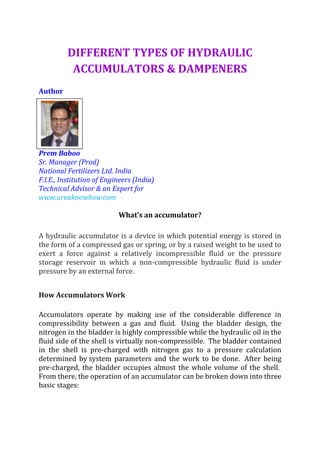 DIFFERENT TYPES OF HYDRAULIC
ACCUMULATORS & DAMPENERS
Author
Prem Baboo
Sr. Manager (Prod)
National Fertilizers Ltd. India
F.I.E., Institution of Engineers (India)
Technical Advisor & an Expert for
www.ureaknowhow.com
What's an accumulator?
A hydraulic accumulator is a device in which potential energy is stored in
the form of a compressed gas or spring, or by a raised weight to be used to
exert a force against a relatively incompressible fluid or the pressure
storage reservoir in which a non-compressible hydraulic fluid is under
pressure by an external force.
How Accumulators Work
Accumulators operate by making use of the considerable difference in
compressibility between a gas and fluid. Using the bladder design, the
nitrogen in the bladder is highly compressible while the hydraulic oil in the
fluid side of the shell is virtually non-compressible. The bladder contained
in the shell is pre-charged with nitrogen gas to a pressure calculation
determined by system parameters and the work to be done. After being
pre-charged, the bladder occupies almost the whole volume of the shell.
From there, the operation of an accumulator can be broken down into three
basic stages:
 