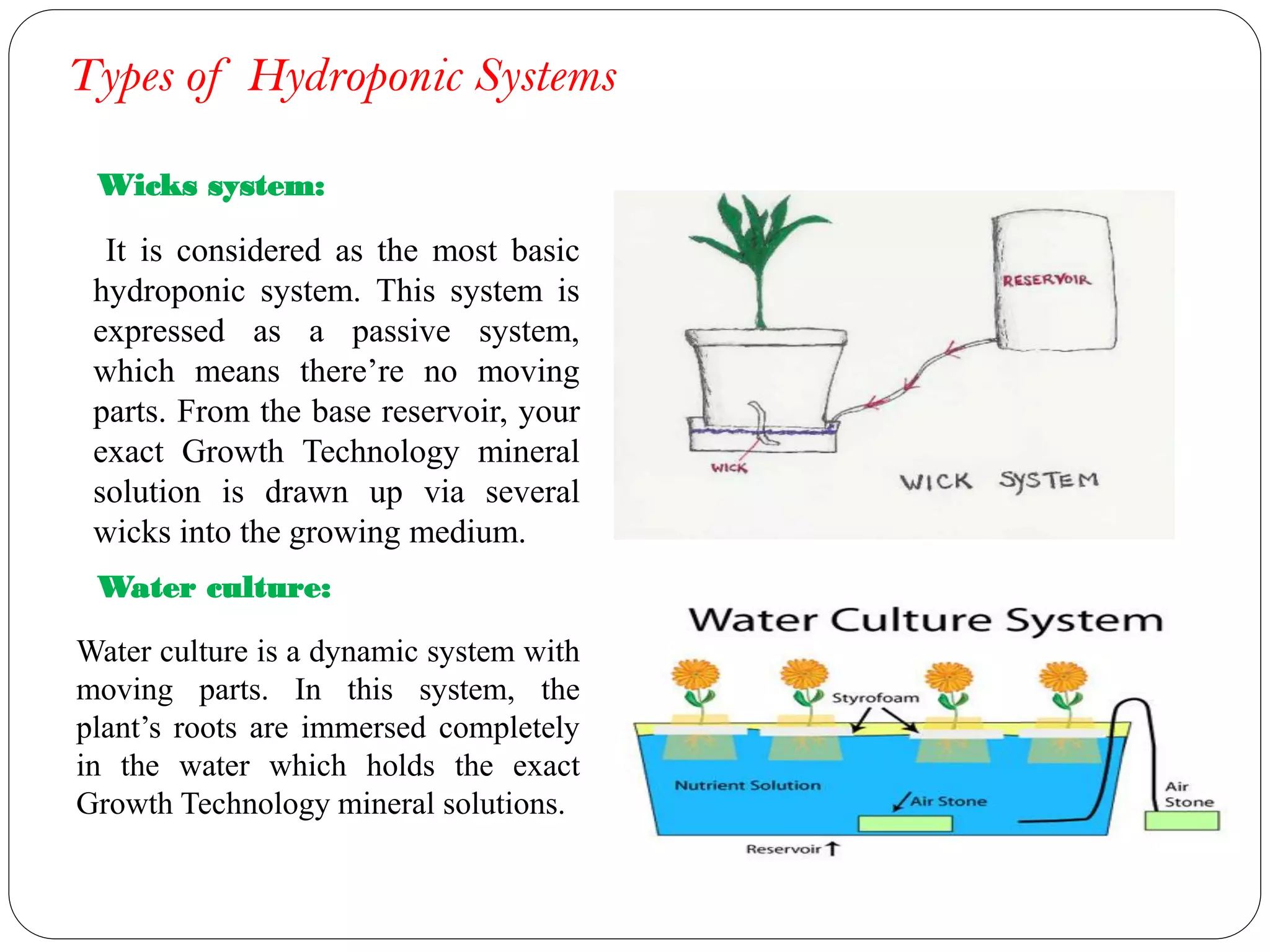 Types of Hydroponic Systems
It is considered as the most basic
hydroponic system. This system is
expressed as a passive system,
which means there’re no moving
parts. From the base reservoir, your
exact Growth Technology mineral
solution is drawn up via several
wicks into the growing medium.
Wicks system:
Water culture:
Water culture is a dynamic system with
moving parts. In this system, the
plant’s roots are immersed completely
in the water which holds the exact
Growth Technology mineral solutions.
 