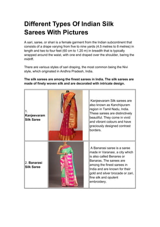 Different Types Of Indian Silk
Sarees With Pictures
A sari, saree, or shari is a female garment from the Indian subcontinent that
consists of a drape varying from five to nine yards (4.5 metres to 8 metres) in
length and two to four feet (60 cm to 1.20 m) in breadth that is typically
wrapped around the waist, with one end draped over the shoulder, baring the
midriff.
There are various styles of sari draping, the most common being the Nivi
style, which originated in Andhra Pradesh, India.
The silk sarees are among the finest sarees in India. The silk sarees are
made of finely woven silk and are decorated with intricate design.
1.
Kanjeevaram
Silk Saree
Kanjeevaram Silk sarees are
also known as Kanchipuram
region in Tamil Nadu, India.
These sarees are distinctively
beautiful. They come in vivid
and vibrant colours and have
graciously designed contrast
borders.
2. Banarasi
Silk Saree
A Banarasi saree is a saree
made in Varanasi, a city which
is also called Benares or
Banaras. The sarees are
among the finest sarees in
India and are known for their
gold and silver brocade or zari,
fine silk and opulent
embroidery.
 