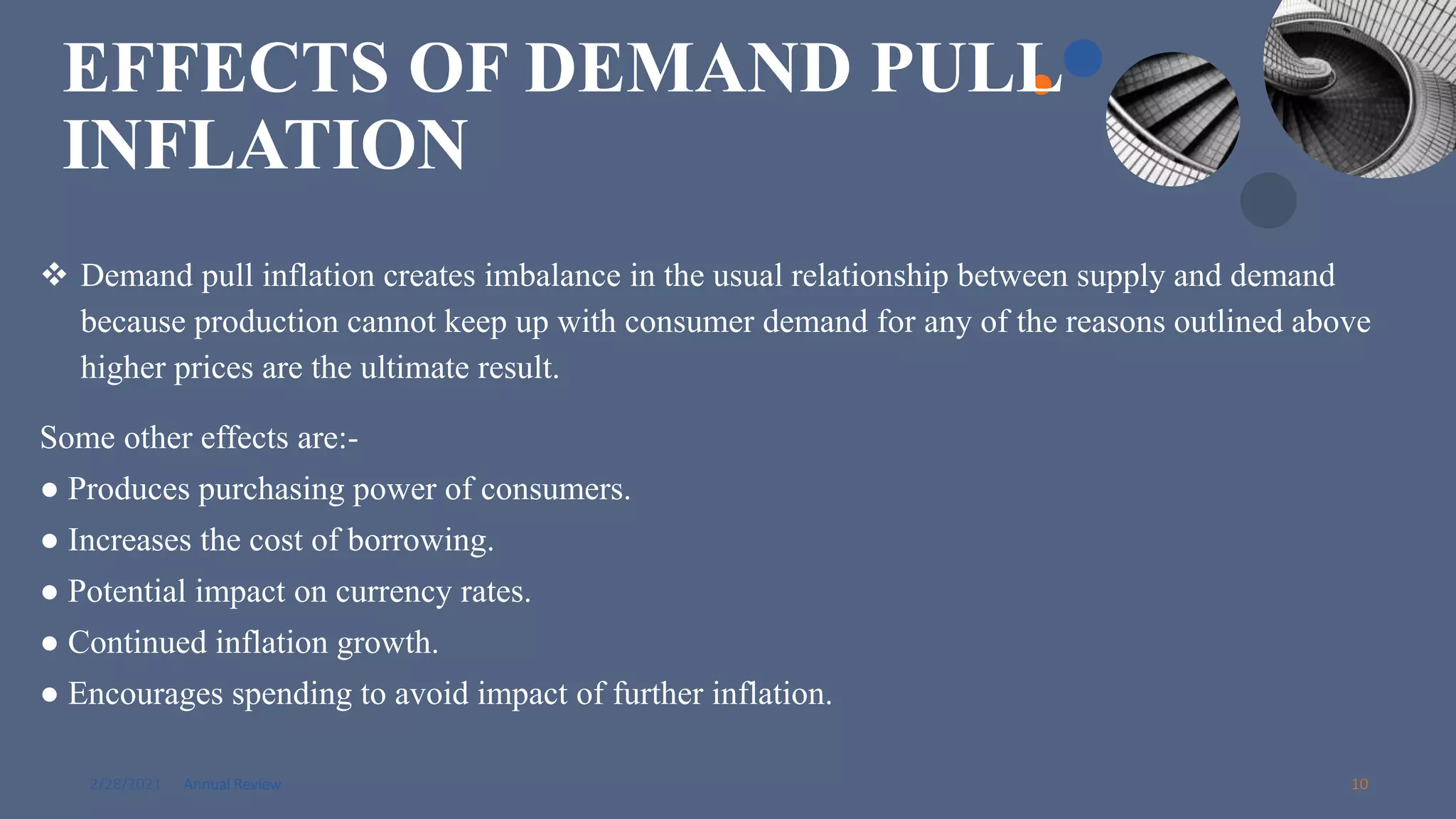 2/28/2021 Annual Review 10
EFFECTS OF DEMAND PULL
INFLATION
 Demand pull inflation creates imbalance in the usual relationship between supply and demand
because production cannot keep up with consumer demand for any of the reasons outlined above
higher prices are the ultimate result.
Some other effects are:-
● Produces purchasing power of consumers.
● Increases the cost of borrowing.
● Potential impact on currency rates.
● Continued inflation growth.
● Encourages spending to avoid impact of further inflation.
 