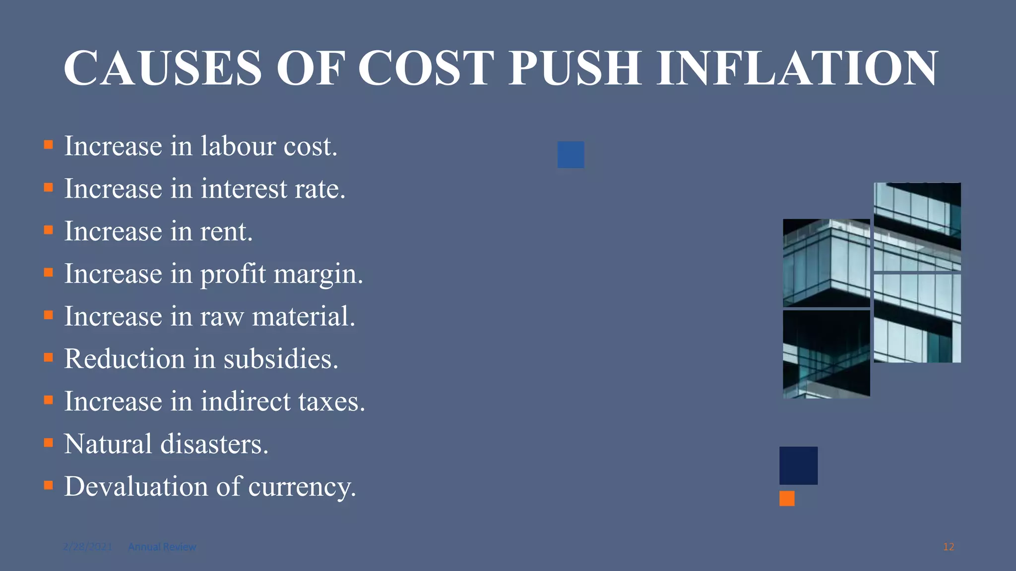 2/28/2021 Annual Review 12
CAUSES OF COST PUSH INFLATION
 Increase in labour cost.
 Increase in interest rate.
 Increase in rent.
 Increase in profit margin.
 Increase in raw material.
 Reduction in subsidies.
 Increase in indirect taxes.
 Natural disasters.
 Devaluation of currency.
 