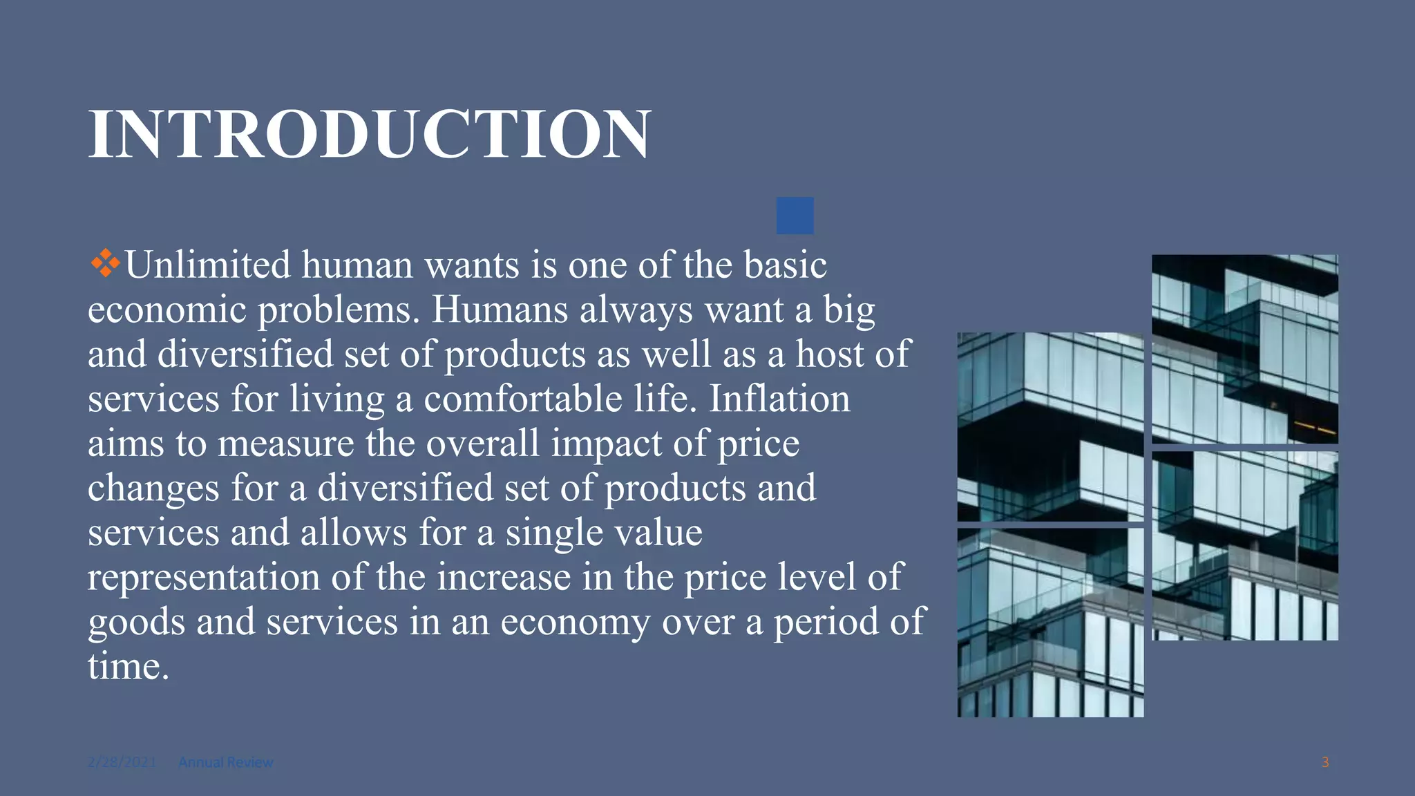 2/28/2021 Annual Review 3
INTRODUCTION
Unlimited human wants is one of the basic
economic problems. Humans always want a big
and diversified set of products as well as a host of
services for living a comfortable life. Inflation
aims to measure the overall impact of price
changes for a diversified set of products and
services and allows for a single value
representation of the increase in the price level of
goods and services in an economy over a period of
time.
 