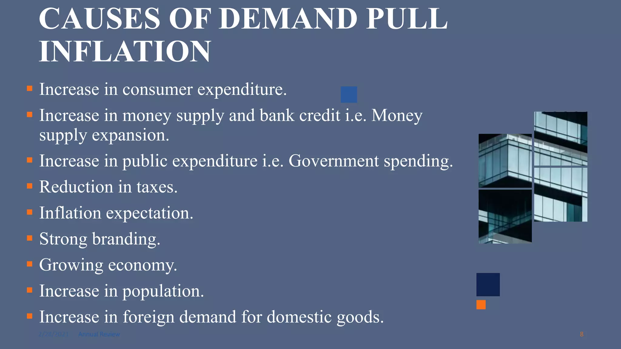 2/28/2021 Annual Review 8
CAUSES OF DEMAND PULL
INFLATION
 Increase in consumer expenditure.
 Increase in money supply and bank credit i.e. Money
supply expansion.
 Increase in public expenditure i.e. Government spending.
 Reduction in taxes.
 Inflation expectation.
 Strong branding.
 Growing economy.
 Increase in population.
 Increase in foreign demand for domestic goods.
 