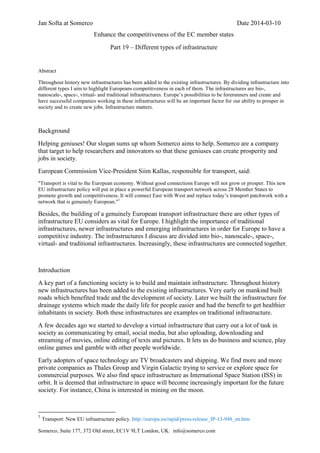 Jan Softa at Somerco Date 2014-03-10
Somerco, Suite 177, 372 Old street, EC1V 9LT London, UK. info@somerco.com
Enhance the competitiveness of the EC member states
Part 19 – Different types of infrastructure
Abstract
Throughout history new infrastructures has been added to the existing infrastructures. By dividing infrastructure into
different types I aim to highlight Europeans competitiveness in each of them. The infrastructures are bio-,
nanoscale-, space-, virtual- and traditional infrastructures. Europe’s possibilities to be forerunners and create and
have successful companies working in these infrastructures will be an important factor for our ability to prosper in
society and to create new jobs. Infrastructure matters.
Background
Helping geniuses! Our slogan sums up whom Somerco aims to help. Somerco are a company
that target to help researchers and innovators so that these geniuses can create prosperity and
jobs in society.
European Commission Vice-President Siim Kallas, responsible for transport, said:
"Transport is vital to the European economy. Without good connections Europe will not grow or prosper. This new
EU infrastructure policy will put in place a powerful European transport network across 28 Member States to
promote growth and competitiveness. It will connect East with West and replace today’s transport patchwork with a
network that is genuinely European."1
Besides, the building of a genuinely European transport infrastructure there are other types of
infrastructure EU considers as vital for Europe. I highlight the importance of traditional
infrastructures, newer infrastructures and emerging infrastructures in order for Europe to have a
competitive industry. The infrastructures I discuss are divided into bio-, nanoscale-, space-,
virtual- and traditional infrastructures. Increasingly, these infrastructures are connected together.
Introduction
A key part of a functioning society is to build and maintain infrastructure. Throughout history
new infrastructures has been added to the existing infrastructures. Very early on mankind built
roads which benefited trade and the development of society. Later we built the infrastructure for
drainage systems which made the daily life for people easier and had the benefit to get healthier
inhabitants in society. Both these infrastructures are examples on traditional infrastructure.
A few decades ago we started to develop a virtual infrastructure that carry out a lot of task in
society as communicating by email, social media, but also uploading, downloading and
streaming of movies, online editing of texts and pictures. It lets us do business and science, play
online games and gamble with other people worldwide.
Early adopters of space technology are TV broadcasters and shipping. We find more and more
private companies as Thales Group and Virgin Galactic trying to service or explore space for
commercial purposes. We also find space infrastructure as International Space Station (ISS) in
orbit. It is deemed that infrastructure in space will become increasingly important for the future
society. For instance, China is interested in mining on the moon.
1
Transport: New EU infrastructure policy. http://europa.eu/rapid/press-release_IP-13-948_en.htm
 